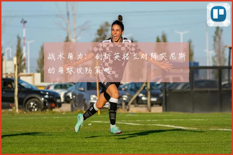 战术角力：剖析英格兰对阵突尼斯的角球攻防策略
