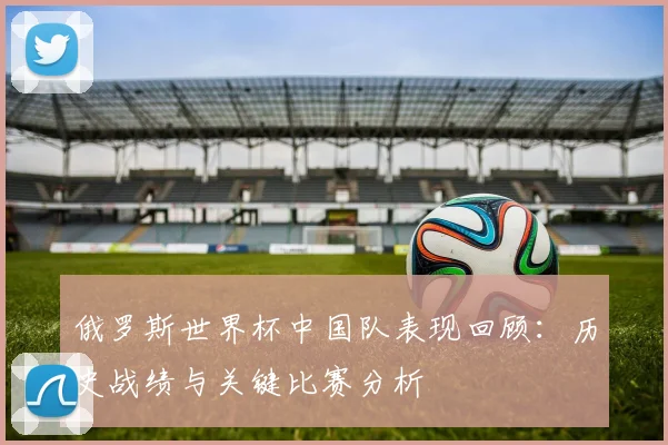 俄罗斯世界杯中国队表现回顾：历史战绩与关键比赛分析
