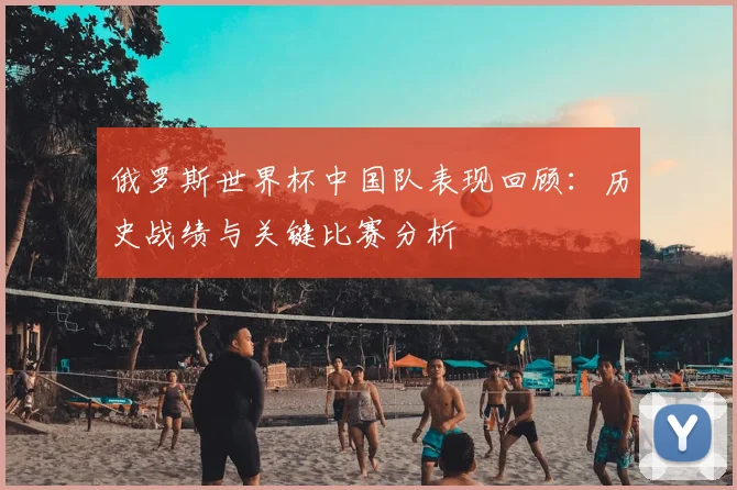 俄罗斯世界杯中国队表现回顾：历史战绩与关键比赛分析