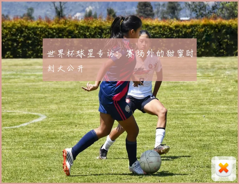 世界杯球星专访：赛场外的甜蜜时刻大公开