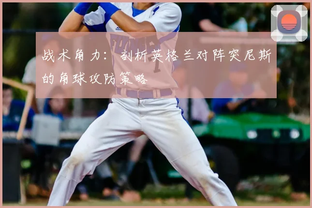 战术角力：剖析英格兰对阵突尼斯的角球攻防策略