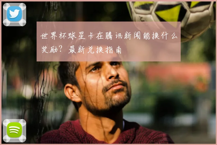 世界杯球星卡在腾讯新闻能换什么奖励？最新兑换指南