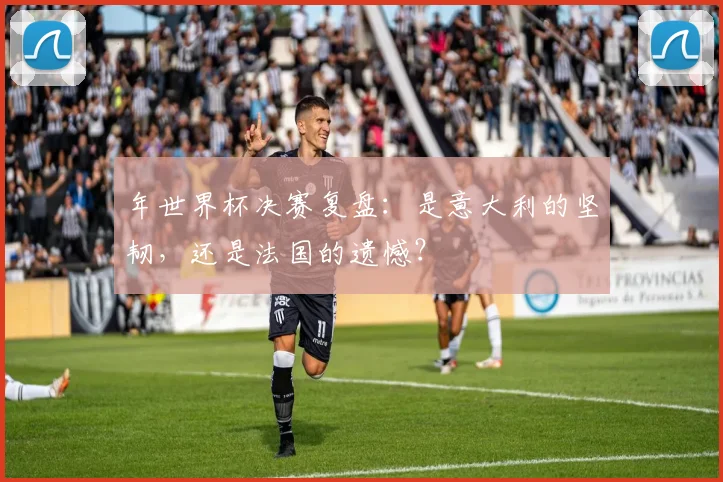 年世界杯决赛复盘：是意大利的坚韧，还是法国的遗憾？