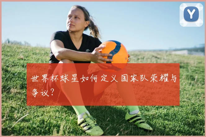 世界杯球星如何定义国家队荣耀与争议？