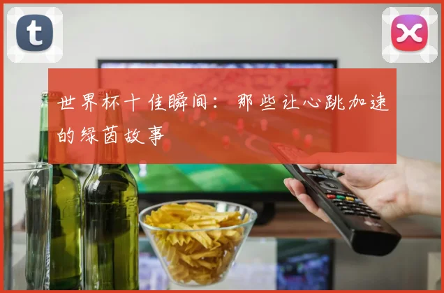 世界杯十佳瞬间：那些让心跳加速的绿茵故事