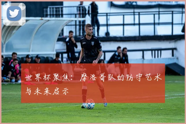 世界杯聚焦：摩洛哥队的防守艺术与未来启示