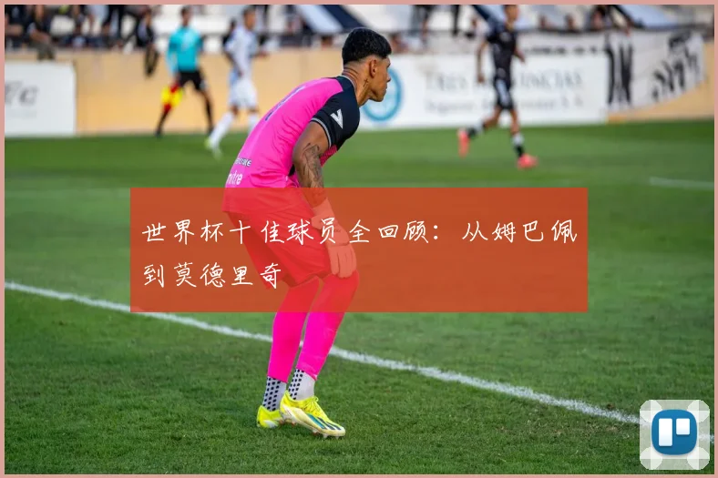 世界杯十佳球员全回顾：从姆巴佩到莫德里奇