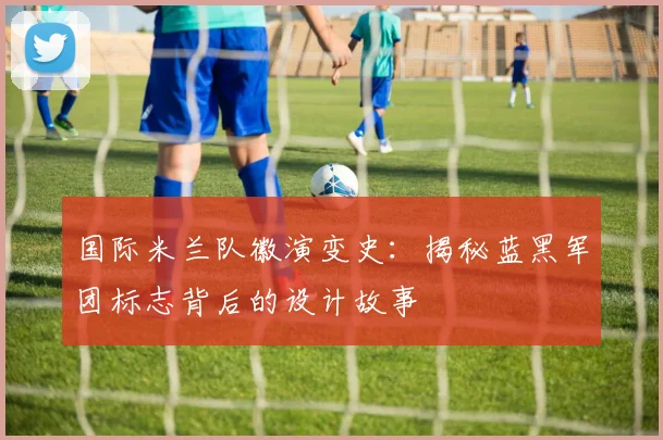 国际米兰队徽演变史：揭秘蓝黑军团标志背后的设计故事