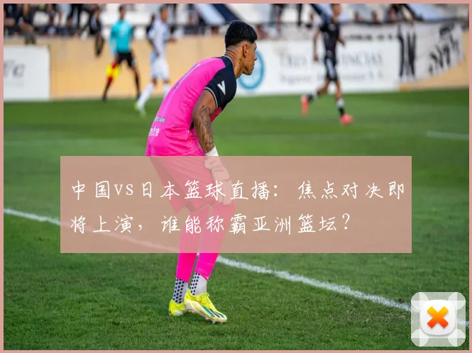 中国vs日本篮球直播：焦点对决即将上演，谁能称霸亚洲篮坛？