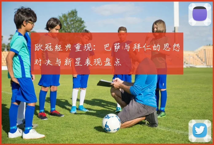 欧冠经典重现：巴萨与拜仁的恩怨对决与新星表现盘点