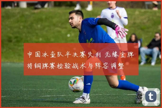 中国冰壶队半决赛失利 无缘金牌 将铜牌赛检验战术与阵容调整