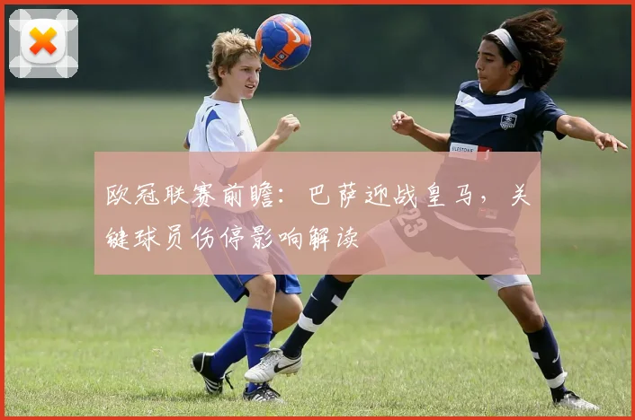 欧冠联赛前瞻：巴萨迎战皇马，关键球员伤停影响解读