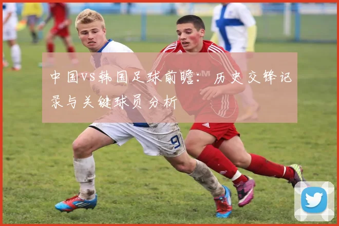 中国vs韩国足球前瞻：历史交锋记录与关键球员分析