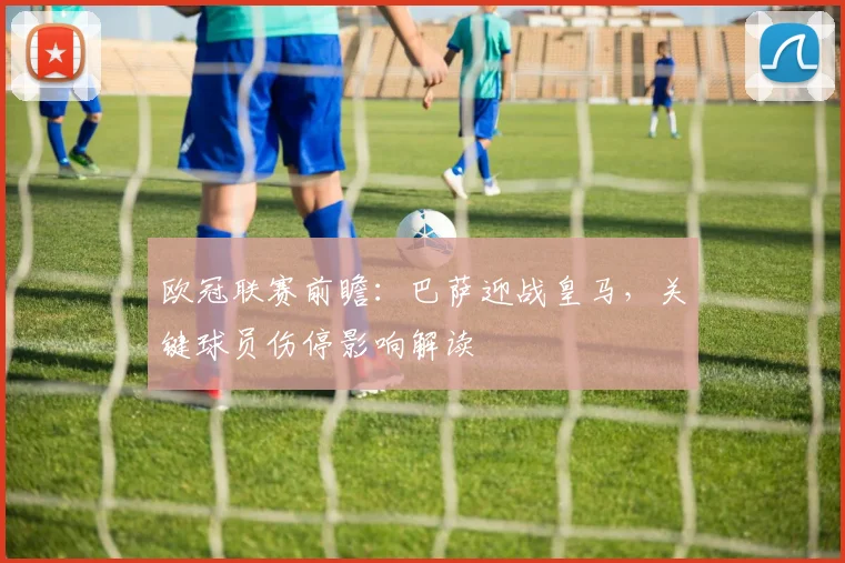 欧冠联赛前瞻：巴萨迎战皇马，关键球员伤停影响解读