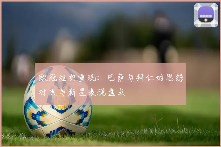 欧冠经典重现：巴萨与拜仁的恩怨对决与新星表现盘点